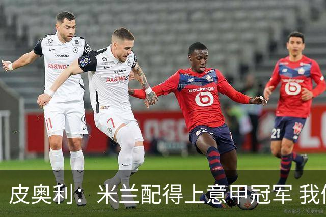 皮奥利：米兰配得上意甲冠军 我们比国米更稳定